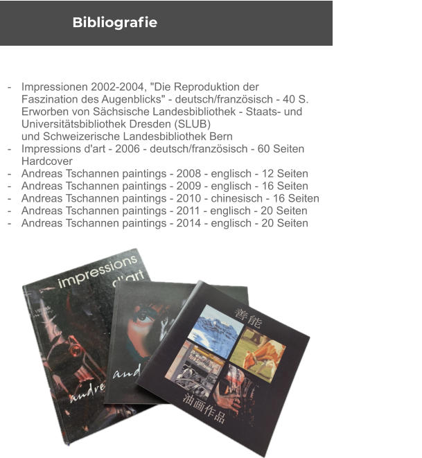 Bibliografie -	Impressionen 2002-2004, "Die Reproduktion der  	Faszination des Augenblicks" - deutsch/französisch - 40 S. 	Erworben von Sächsische Landesbibliothek - Staats- und  	Universitätsbibliothek Dresden (SLUB) 	und Schweizerische Landesbibliothek Bern - 	Impressions d'art - 2006 - deutsch/französisch - 60 Seiten  	Hardcover - 	Andreas Tschannen paintings - 2008 - englisch - 12 Seiten - 	Andreas Tschannen paintings - 2009 - englisch - 16 Seiten - 	Andreas Tschannen paintings - 2010 - chinesisch - 16 Seiten - 	Andreas Tschannen paintings - 2011 - englisch - 20 Seiten - 	Andreas Tschannen paintings - 2014 - englisch - 20 Seiten